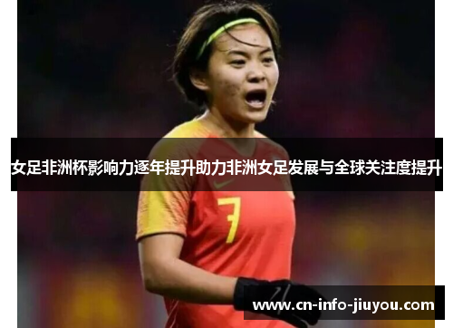 女足非洲杯影响力逐年提升助力非洲女足发展与全球关注度提升